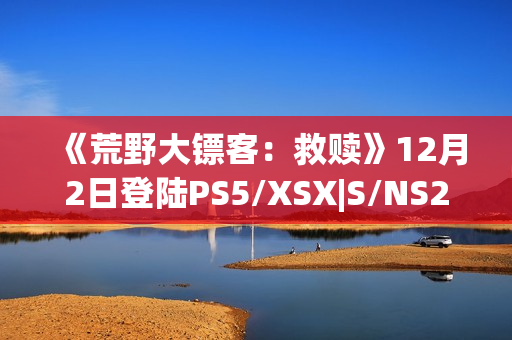 《荒野大镖客：救赎》12月2日登陆PS5/XSX|S/NS2/iOS/安卓平台