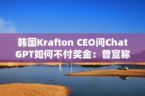 韩国Krafton CEO问ChatGPT如何不付奖金：曾宣称转型AI优先公司