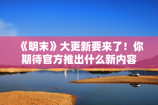 《明末》大更新要来了！你期待官方推出什么新内容
