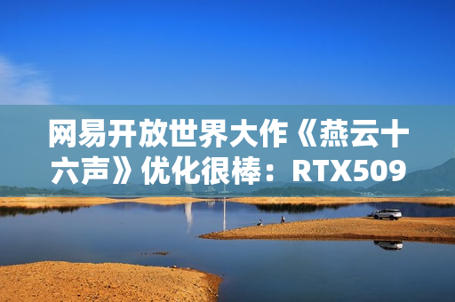 网易开放世界大作《燕云十六声》优化很棒：RTX5090性能表现测试