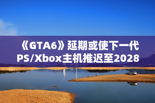 《GTA6》延期或使下一代PS/Xbox主机推迟至2028年