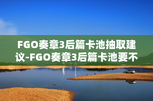 FGO奏章3后篇卡池抽取建议-FGO奏章3后篇卡池要不要抽