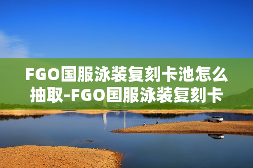 FGO国服泳装复刻卡池怎么抽取-FGO国服泳装复刻卡池抽取抽取推荐