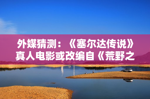 外媒猜测：《塞尔达传说》真人电影或改编自《荒野之息》？