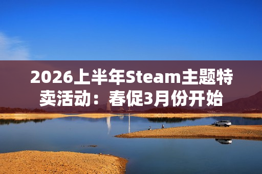2026上半年Steam主题特卖活动:春促3月份开始 2026上半年Steam主题特卖活动:春促3月份开始