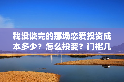 我没谈完的那场恋爱投资成本多少？怎么投资？门槛几万？(我没谈完的那场恋爱在线观看免费影院)