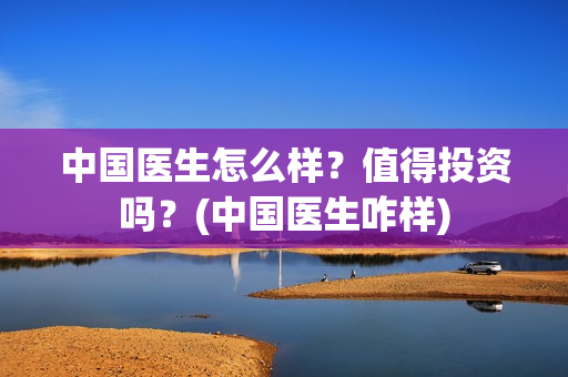 中国医生怎么样？值得投资吗？(中国医生咋样)