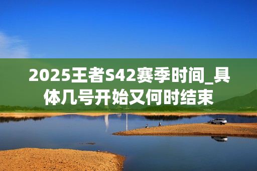2025王者S42赛季时间_具体几号开始又何时结束