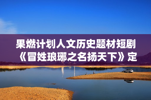 果燃计划人文历史题材短剧《冒姓琅琊之名扬天下》定档 长信传媒短剧新布局(果燃科技有限公司)