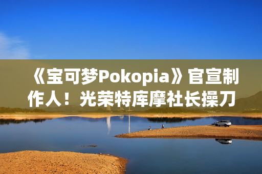 《宝可梦Pokopia》官宣制作人！光荣特库摩社长操刀