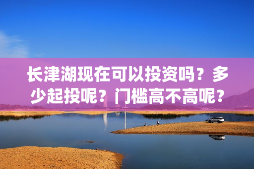 长津湖现在可以投资吗？多少起投呢？门槛高不高呢？(长津湖下线了吗)