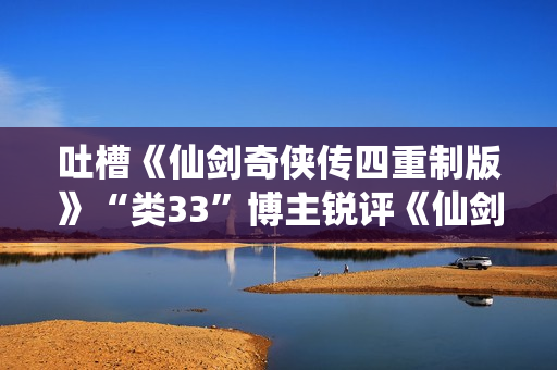 吐槽《仙剑奇侠传四重制版》“类33”博主锐评《仙剑奇侠传7》:非常有趣！