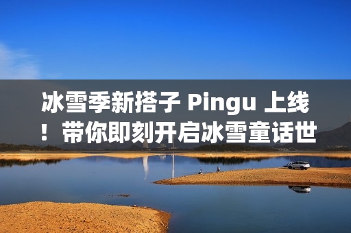 冰雪季新搭子 Pingu 上线！带你即刻开启冰雪童话世界！