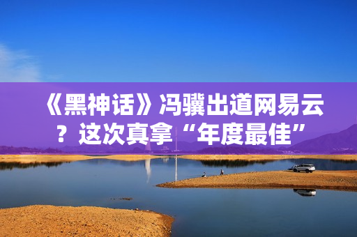 《黑神话》冯骥出道网易云？这次真拿“年度最佳”