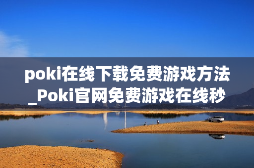 poki在线下载免费游戏方法_Poki官网免费游戏在线秒玩入口