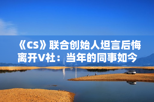 《CS》联合创始人坦言后悔离开V社：当年的同事如今过得真的非常好