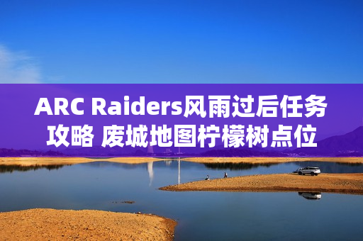 ARC Raiders风雨过后任务攻略 废城地图柠檬树点位分享 ARC Raiders风雨过后任务攻略 废城地图柠檬树点位分享