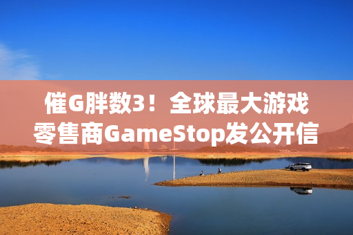 催G胖数3！全球最大游戏零售商GameStop发公开信 实际是广告