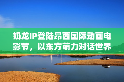 奶龙IP登陆昂西国际动画电影节，以东方萌力对话世界动画艺术(奶龙照片)