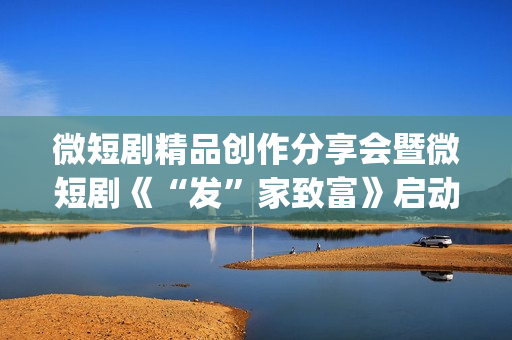 微短剧精品创作分享会暨微短剧《“发”家致富》启动仪式在京举行(微短剧的特点)
