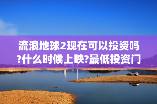 流浪地球2现在可以投资吗?什么时候上映?最低投资门槛是多少?(流浪地球2什么)