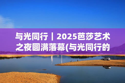 与光同行｜2025芭莎艺术之夜圆满落幕(与光同行的唯美句子)