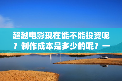 超越电影现在能不能投资呢？制作成本是多少的呢？一份多少钱呢？(超越电影咋样)