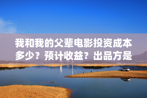 我和我的父辈电影投资成本多少？预计收益？出品方是谁？(我和我的父辈电影导演是谁)