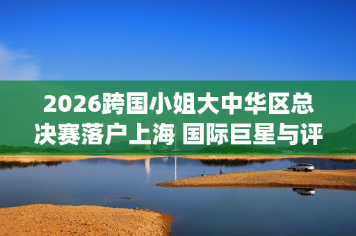 2026跨国小姐大中华区总决赛落户上海 国际巨星与评委阵容引关注(2026跨国小姐大中华区总决赛)