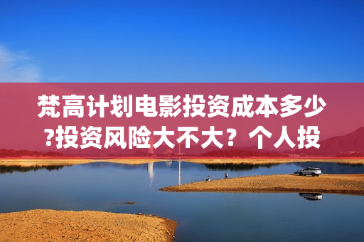 梵高计划电影投资成本多少?投资风险大不大？个人投资电影合法吗(梵高计划电影投资)