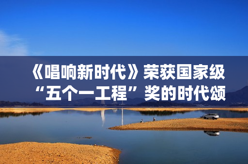 《唱响新时代》荣获国家级“五个一工程”奖的时代颂歌时代旋律(唱响新时代江西玉山)