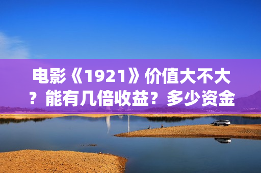 电影《1921》价值大不大？能有几倍收益？多少资金起投？(电影1921电影内容)