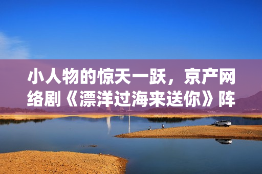 小人物的惊天一跃，京产网络剧《漂洋过海来送你》阵容官宣(小人物也有)