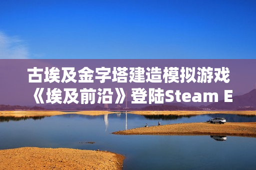 古埃及金字塔建造模拟游戏《埃及前沿》登陆Steam EA