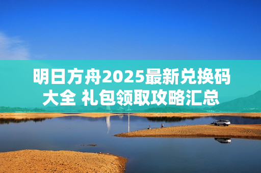 明日方舟2025最新兑换码大全 礼包领取攻略汇总 明日方舟2025最新兑换码大全 礼包领取攻略汇总