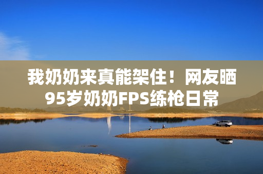 我奶奶来真能架住！网友晒95岁奶奶FPS练枪日常