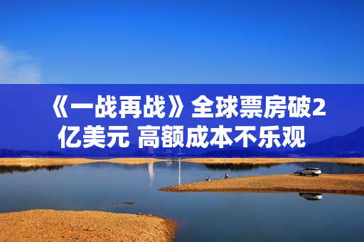 《一战再战》全球票房破2亿美元 高额成本不乐观 《一战再战》全球票房破2亿美元 高额成本不乐观