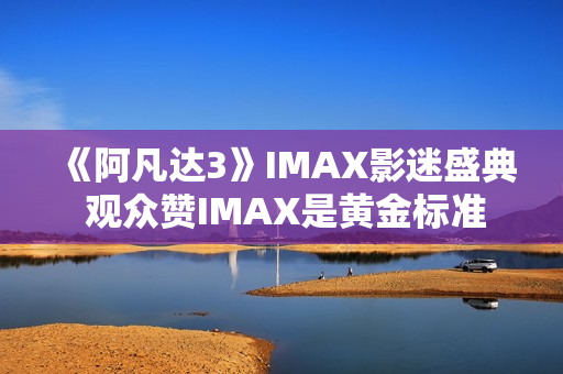 《阿凡达3》IMAX影迷盛典 观众赞IMAX是黄金标准