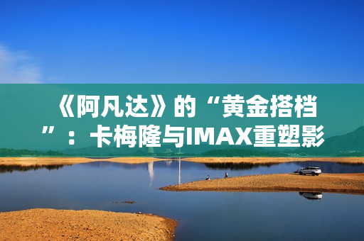  《阿凡达》的“黄金搭档”：卡梅隆与IMAX重塑影院体验的十六年 