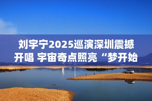 刘宇宁2025巡演深圳震撼开唱 宇宙奇点照亮“梦开始的地方”(刘宇宁2025巡演西安站)