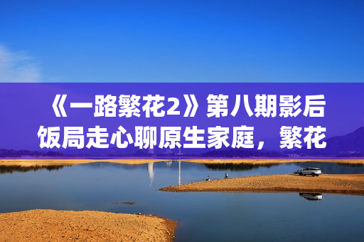 《一路繁花2》第八期影后饭局走心聊原生家庭，繁花团复刻港(一路繁花2在线全集免费观看)