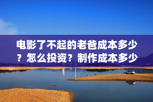 电影了不起的老爸成本多少？怎么投资？制作成本多少？(了不起的老爸 演员表)