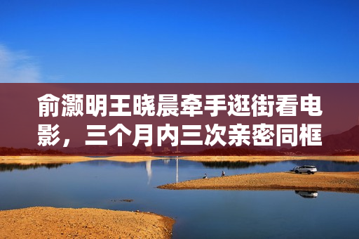 俞灏明王晓晨牵手逛街看电影，三个月内三次亲密同框引关注