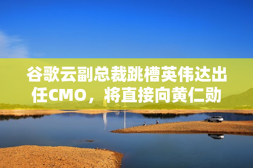 谷歌云副总裁跳槽英伟达出任CMO，将直接向黄仁勋汇报