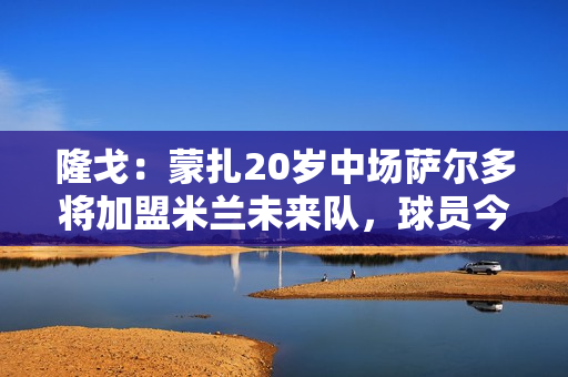 隆戈：蒙扎20岁中场萨尔多将加盟米兰未来队，球员今日上午体检