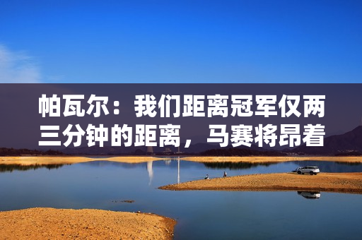 帕瓦尔：我们距离冠军仅两三分钟的距离，马赛将昂着头离开