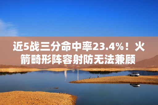 近5战三分命中率23.4%！火箭畸形阵容射防无法兼顾 不交易走远了