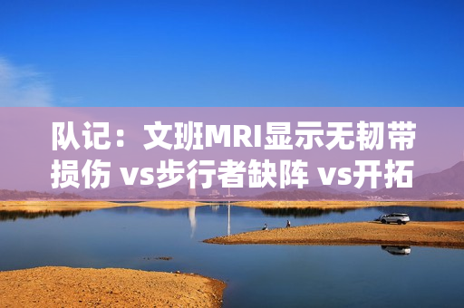 队记：文班MRI显示无韧带损伤 vs步行者缺阵 vs开拓者出战成疑
