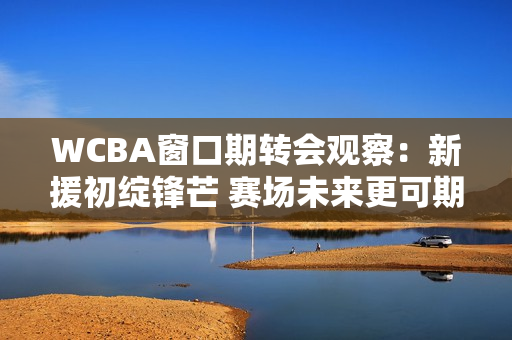 WCBA窗口期转会观察：新援初绽锋芒 赛场未来更可期