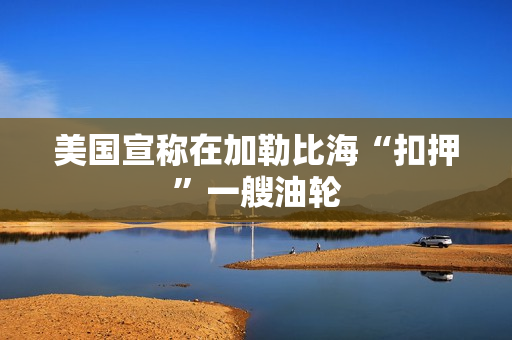 美国宣称在加勒比海“扣押”一艘油轮